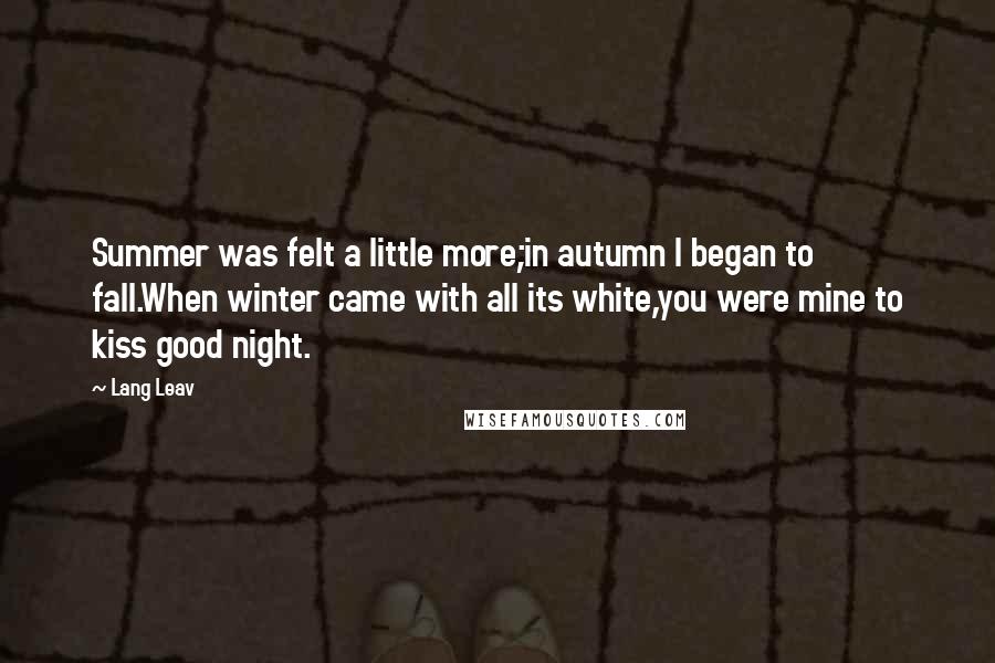 Lang Leav Quotes: Summer was felt a little more;in autumn I began to fall.When winter came with all its white,you were mine to kiss good night.