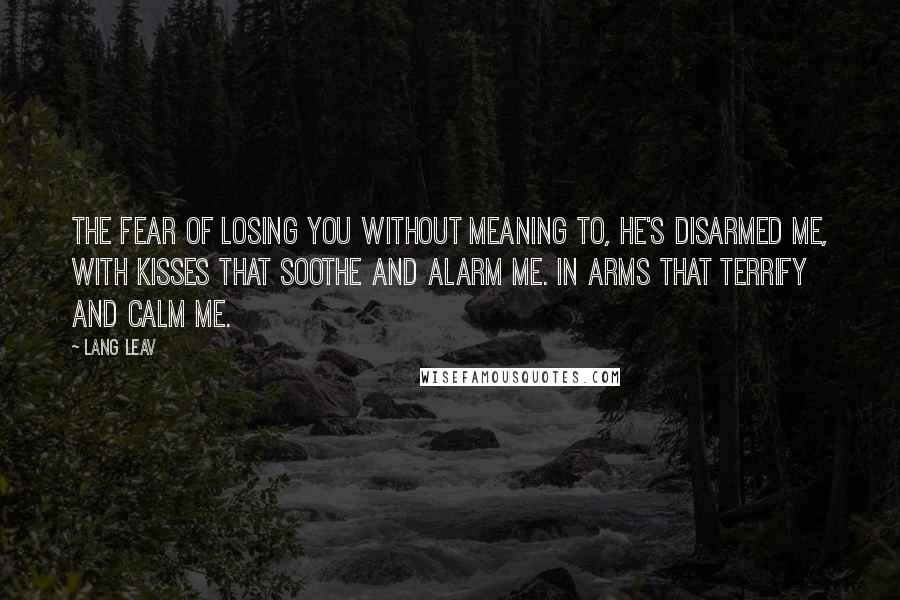 Lang Leav Quotes: The Fear of Losing You Without meaning to, he's disarmed me, with kisses that soothe and alarm me. In arms that terrify and calm me.