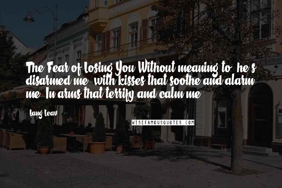 Lang Leav Quotes: The Fear of Losing You Without meaning to, he's disarmed me, with kisses that soothe and alarm me. In arms that terrify and calm me.