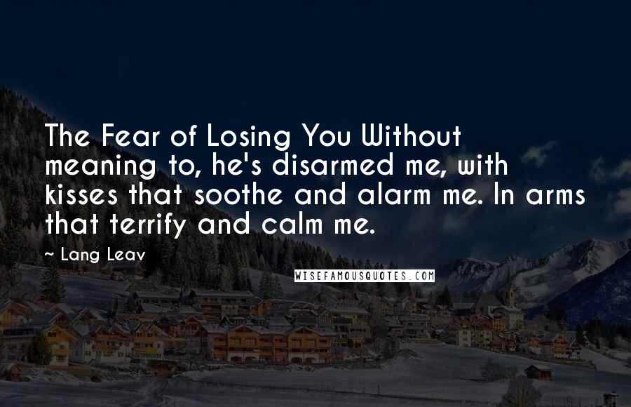 Lang Leav Quotes: The Fear of Losing You Without meaning to, he's disarmed me, with kisses that soothe and alarm me. In arms that terrify and calm me.