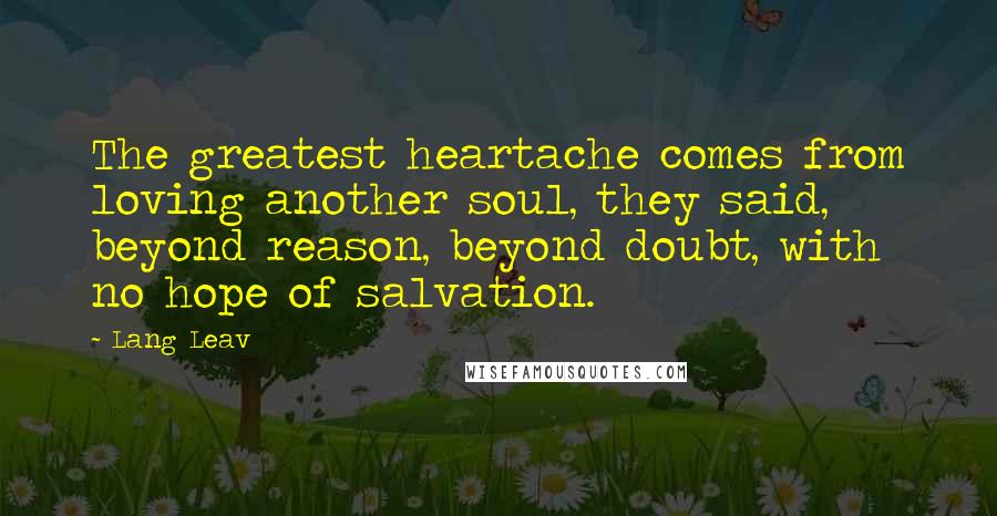 Lang Leav Quotes: The greatest heartache comes from loving another soul, they said, beyond reason, beyond doubt, with no hope of salvation.