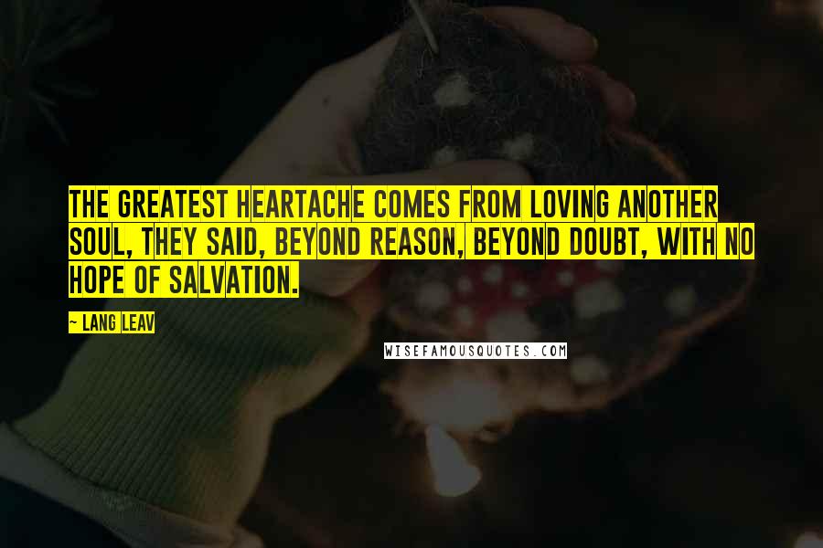 Lang Leav Quotes: The greatest heartache comes from loving another soul, they said, beyond reason, beyond doubt, with no hope of salvation.
