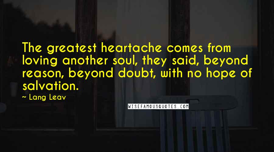 Lang Leav Quotes: The greatest heartache comes from loving another soul, they said, beyond reason, beyond doubt, with no hope of salvation.