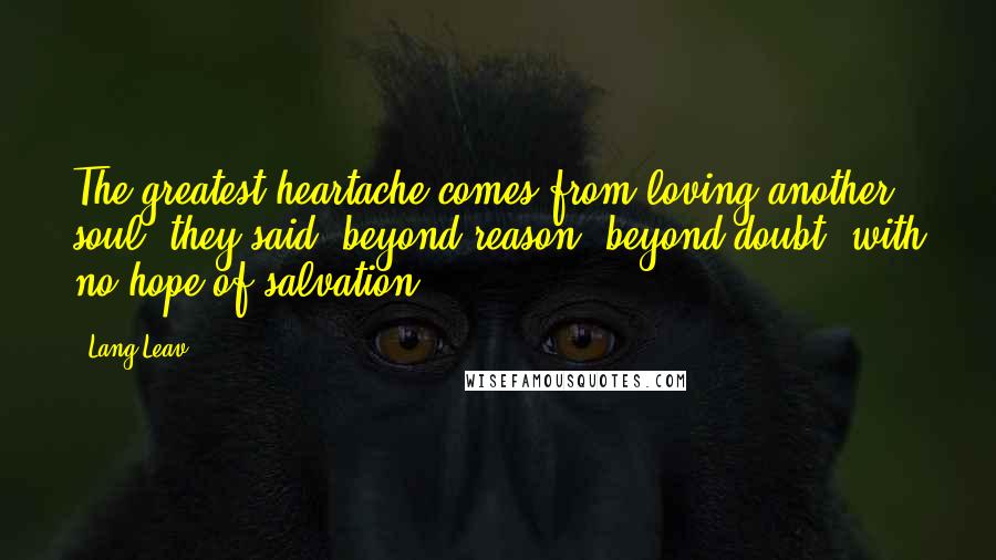 Lang Leav Quotes: The greatest heartache comes from loving another soul, they said, beyond reason, beyond doubt, with no hope of salvation.