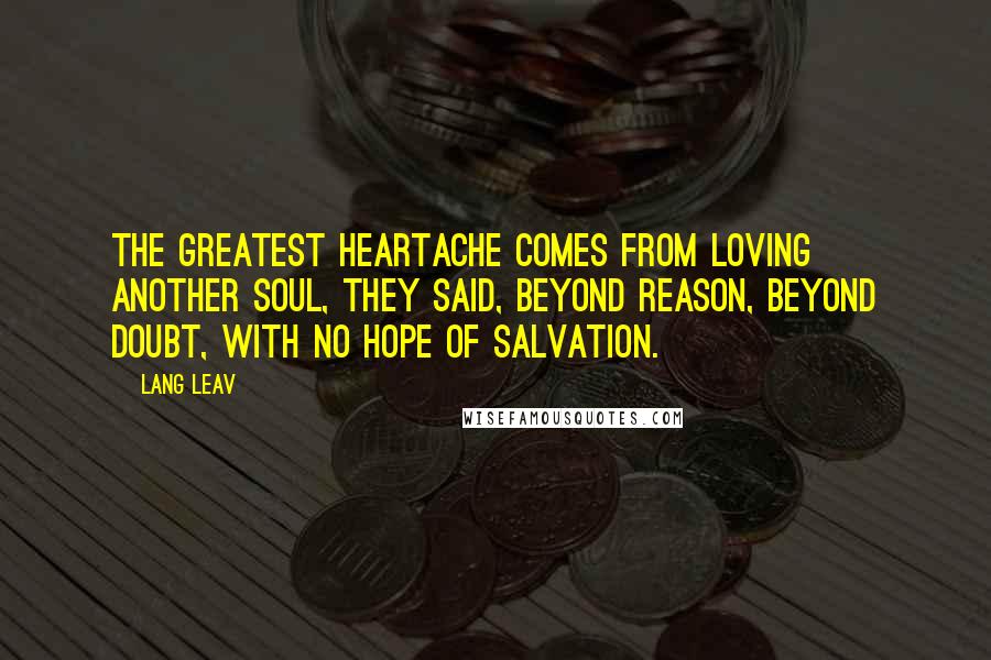 Lang Leav Quotes: The greatest heartache comes from loving another soul, they said, beyond reason, beyond doubt, with no hope of salvation.