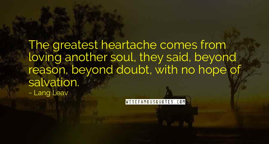 Lang Leav Quotes: The greatest heartache comes from loving another soul, they said, beyond reason, beyond doubt, with no hope of salvation.