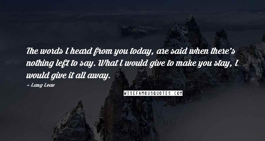 Lang Leav Quotes: The words I heard from you today, are said when there's nothing left to say. What I would give to make you stay, I would give it all away.