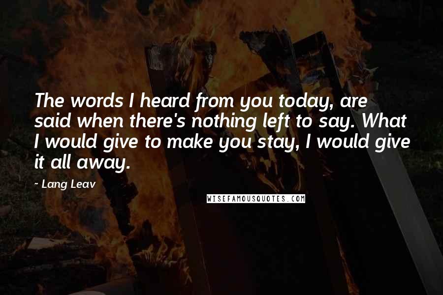 Lang Leav Quotes: The words I heard from you today, are said when there's nothing left to say. What I would give to make you stay, I would give it all away.