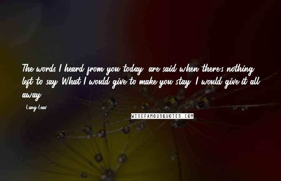 Lang Leav Quotes: The words I heard from you today, are said when there's nothing left to say. What I would give to make you stay, I would give it all away.