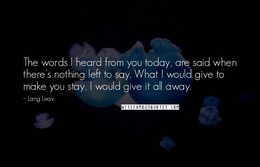 Lang Leav Quotes: The words I heard from you today, are said when there's nothing left to say. What I would give to make you stay, I would give it all away.