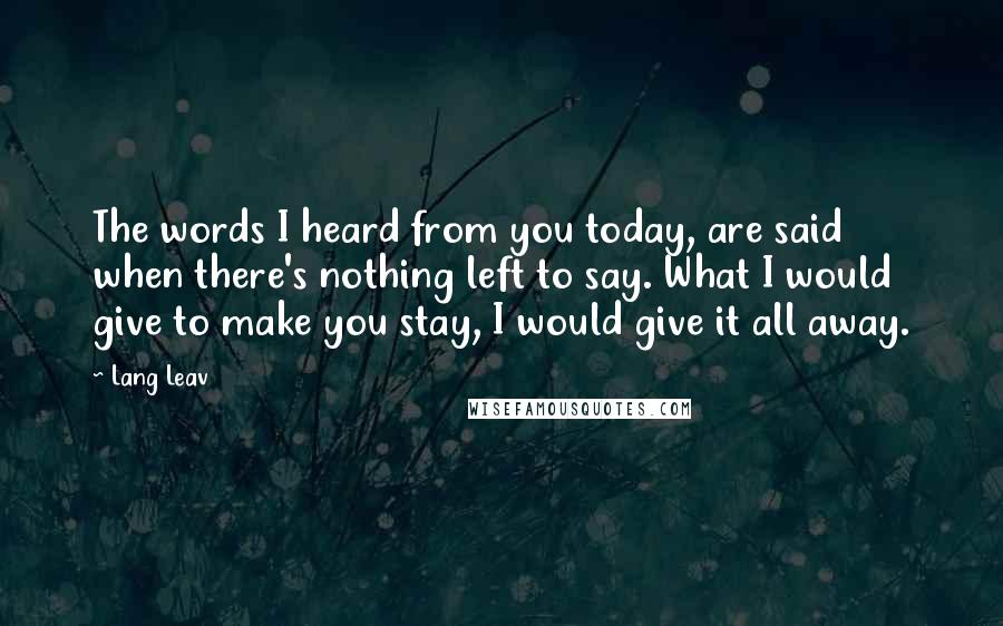 Lang Leav Quotes: The words I heard from you today, are said when there's nothing left to say. What I would give to make you stay, I would give it all away.