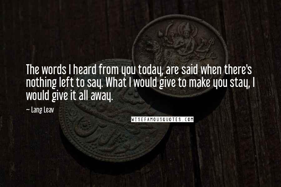 Lang Leav Quotes: The words I heard from you today, are said when there's nothing left to say. What I would give to make you stay, I would give it all away.