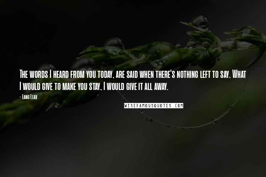 Lang Leav Quotes: The words I heard from you today, are said when there's nothing left to say. What I would give to make you stay, I would give it all away.