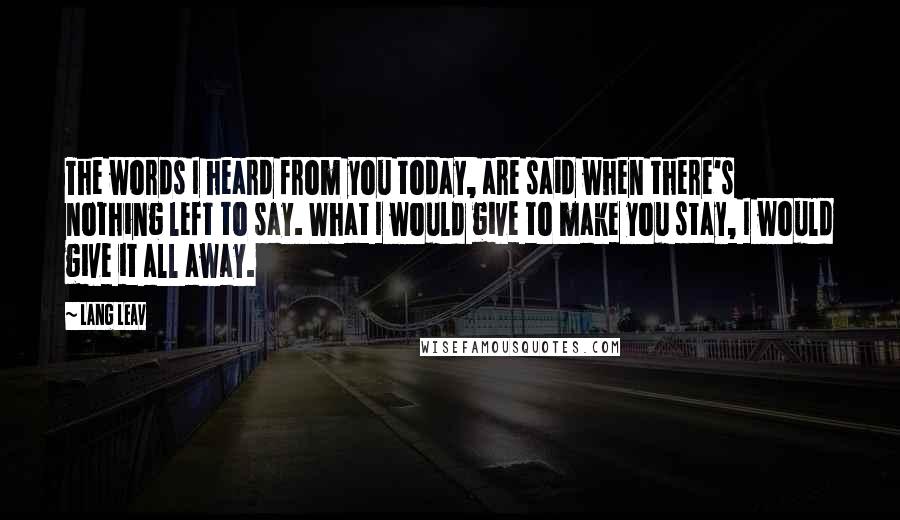 Lang Leav Quotes: The words I heard from you today, are said when there's nothing left to say. What I would give to make you stay, I would give it all away.