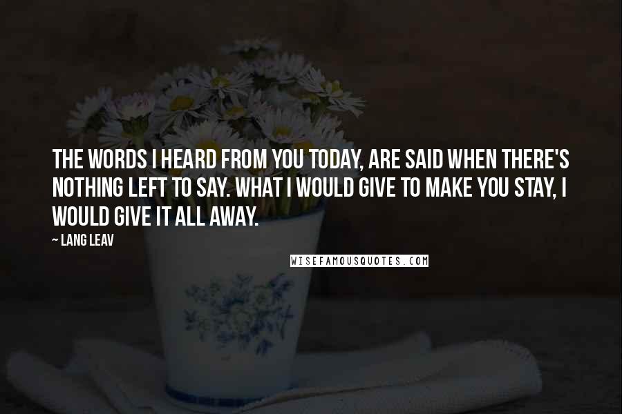 Lang Leav Quotes: The words I heard from you today, are said when there's nothing left to say. What I would give to make you stay, I would give it all away.