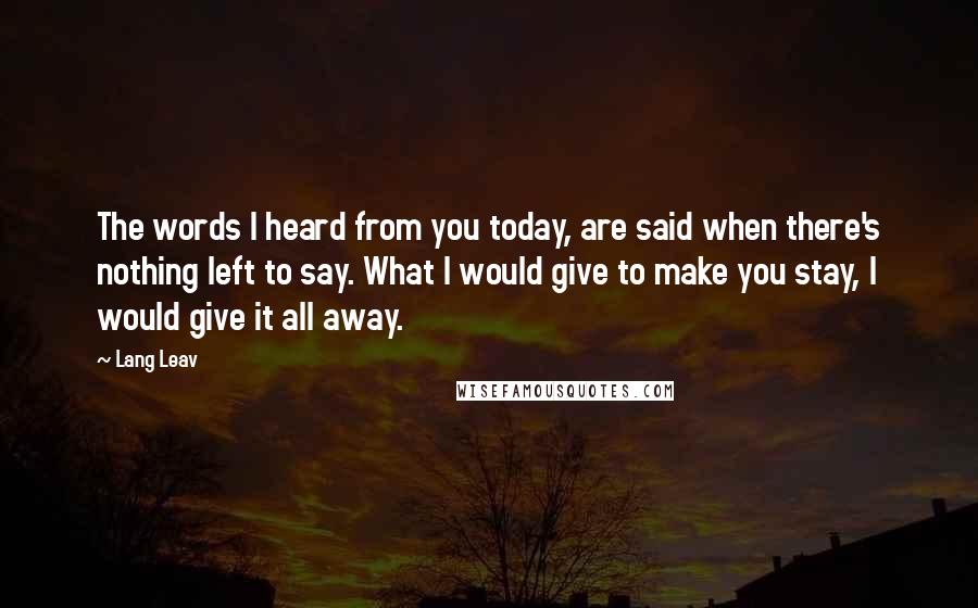 Lang Leav Quotes: The words I heard from you today, are said when there's nothing left to say. What I would give to make you stay, I would give it all away.