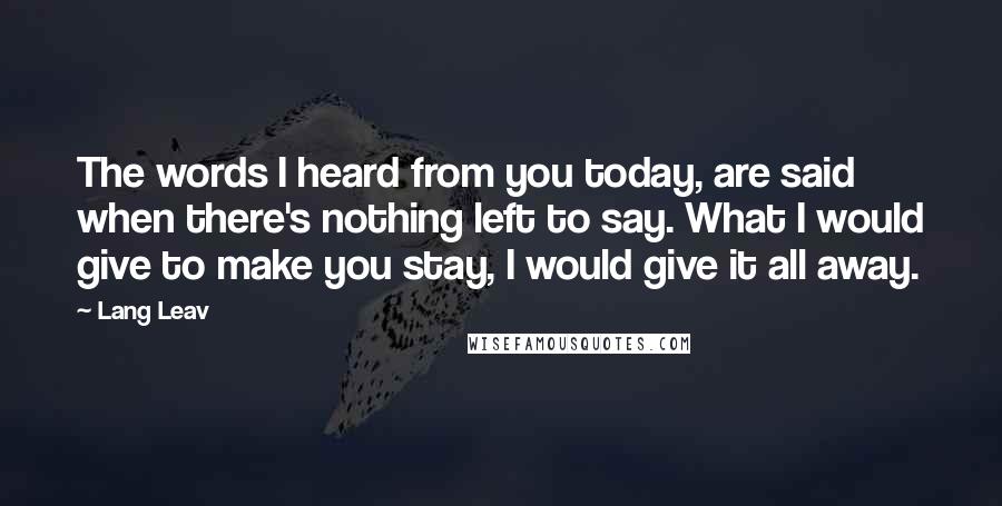 Lang Leav Quotes: The words I heard from you today, are said when there's nothing left to say. What I would give to make you stay, I would give it all away.