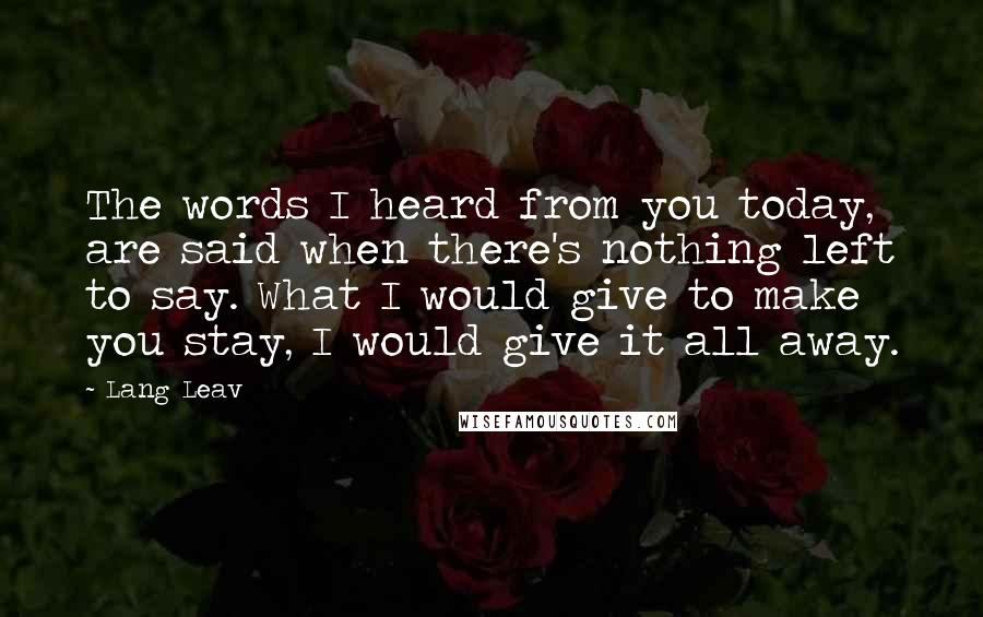 Lang Leav Quotes: The words I heard from you today, are said when there's nothing left to say. What I would give to make you stay, I would give it all away.