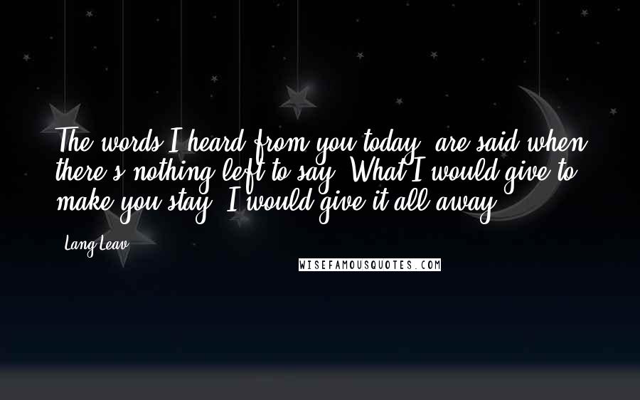 Lang Leav Quotes: The words I heard from you today, are said when there's nothing left to say. What I would give to make you stay, I would give it all away.