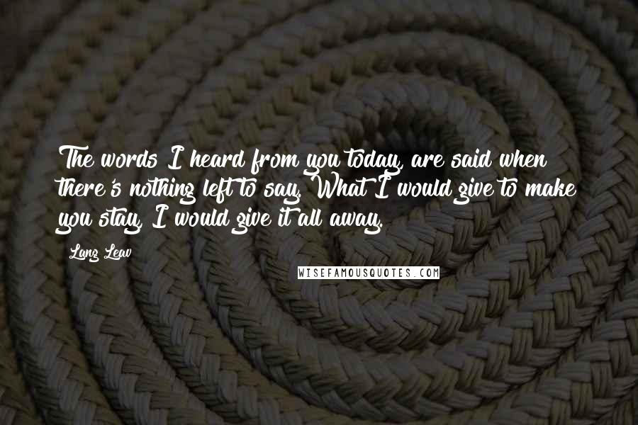 Lang Leav Quotes: The words I heard from you today, are said when there's nothing left to say. What I would give to make you stay, I would give it all away.