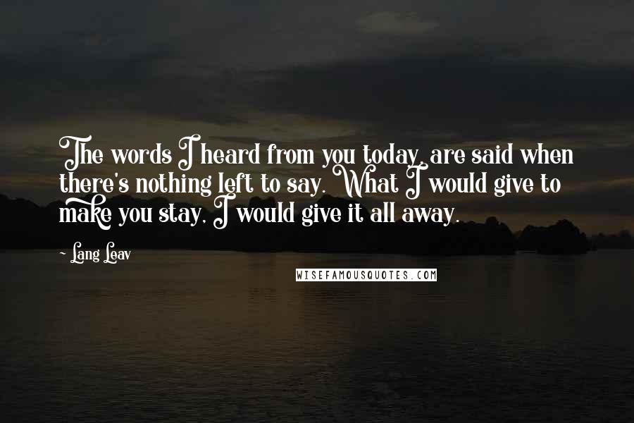 Lang Leav Quotes: The words I heard from you today, are said when there's nothing left to say. What I would give to make you stay, I would give it all away.