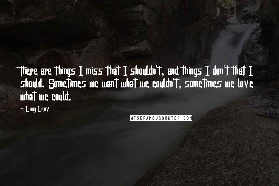 Lang Leav Quotes: There are things I miss that I shouldn't, and things I don't that I should. Sometimes we want what we couldn't, sometimes we love what we could.