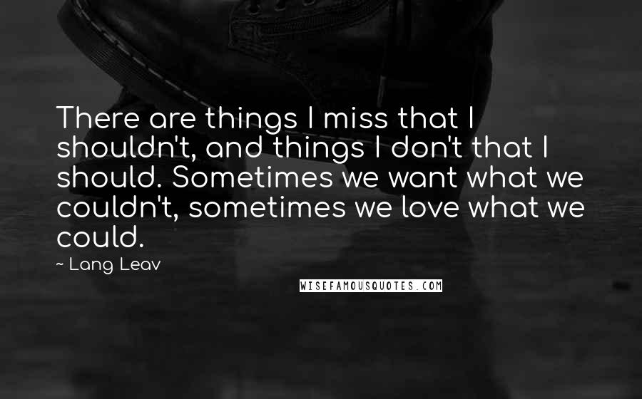 Lang Leav Quotes: There are things I miss that I shouldn't, and things I don't that I should. Sometimes we want what we couldn't, sometimes we love what we could.