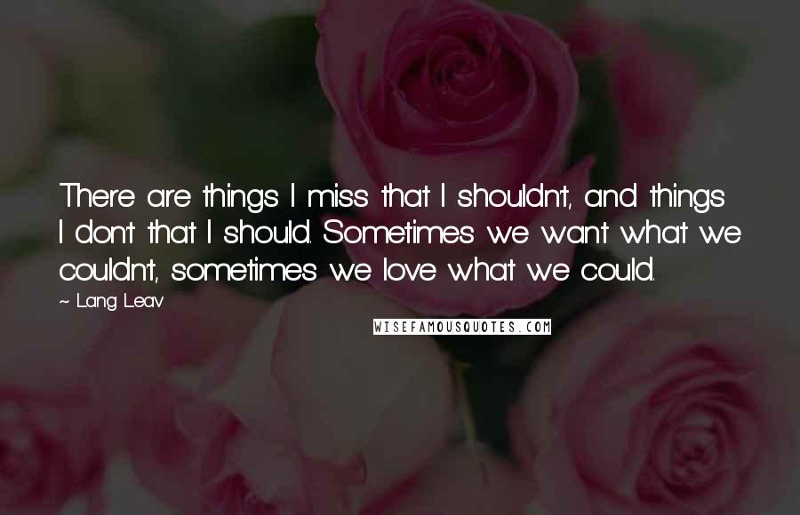 Lang Leav Quotes: There are things I miss that I shouldn't, and things I don't that I should. Sometimes we want what we couldn't, sometimes we love what we could.