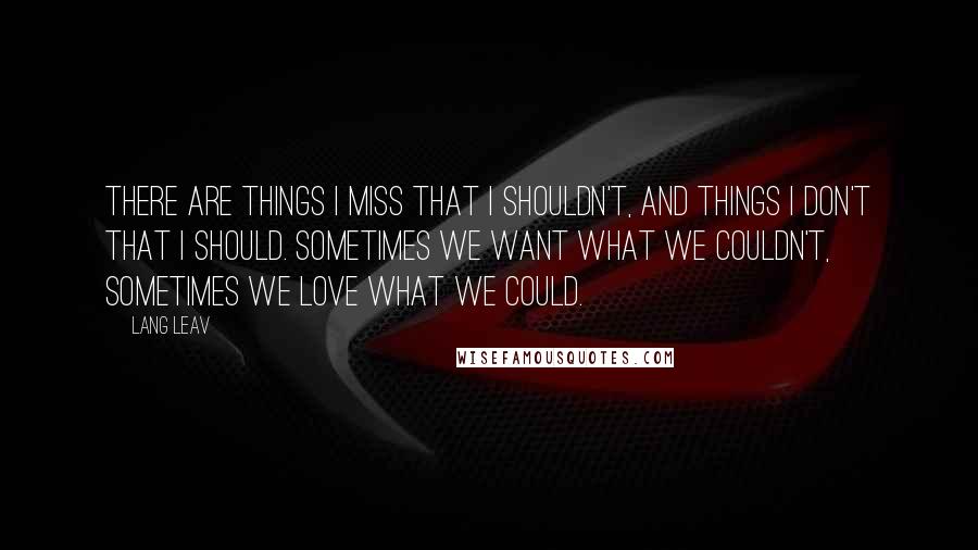 Lang Leav Quotes: There are things I miss that I shouldn't, and things I don't that I should. Sometimes we want what we couldn't, sometimes we love what we could.