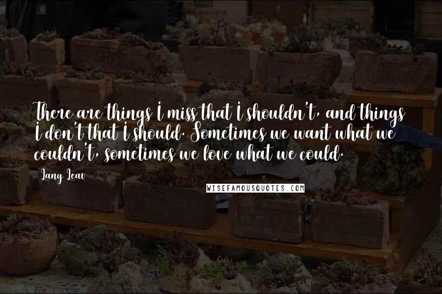 Lang Leav Quotes: There are things I miss that I shouldn't, and things I don't that I should. Sometimes we want what we couldn't, sometimes we love what we could.