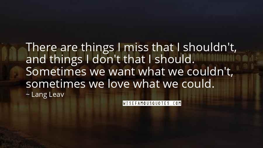 Lang Leav Quotes: There are things I miss that I shouldn't, and things I don't that I should. Sometimes we want what we couldn't, sometimes we love what we could.