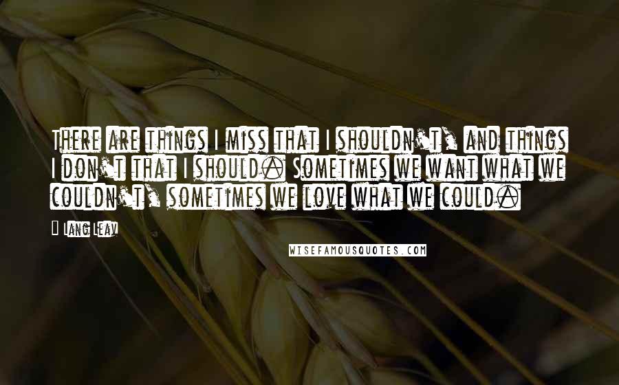 Lang Leav Quotes: There are things I miss that I shouldn't, and things I don't that I should. Sometimes we want what we couldn't, sometimes we love what we could.