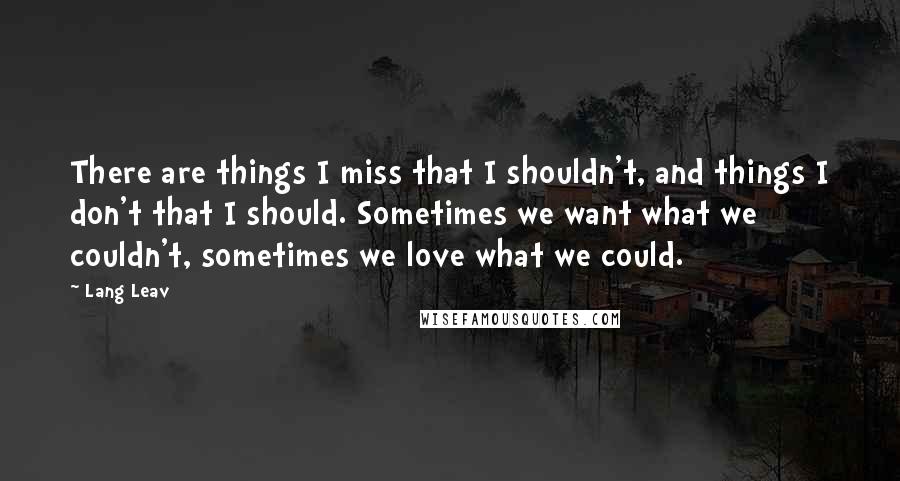 Lang Leav Quotes: There are things I miss that I shouldn't, and things I don't that I should. Sometimes we want what we couldn't, sometimes we love what we could.