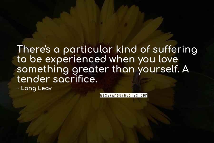 Lang Leav Quotes: There's a particular kind of suffering to be experienced when you love something greater than yourself. A tender sacrifice.