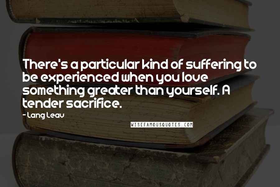 Lang Leav Quotes: There's a particular kind of suffering to be experienced when you love something greater than yourself. A tender sacrifice.