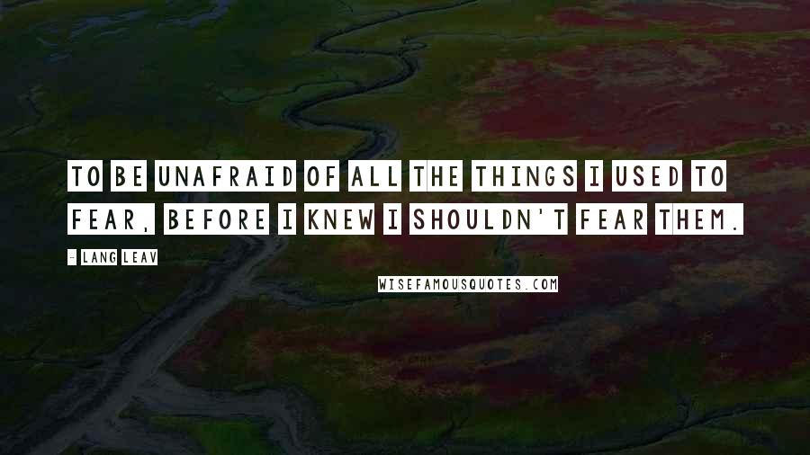 Lang Leav Quotes: To be unafraid of all the things I used to fear, before I knew I shouldn't fear them.