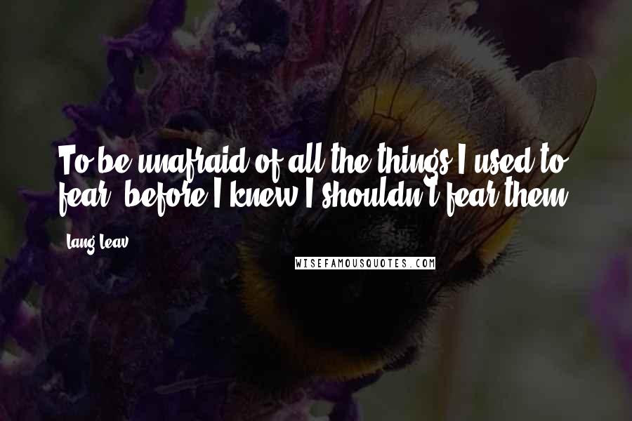 Lang Leav Quotes: To be unafraid of all the things I used to fear, before I knew I shouldn't fear them.