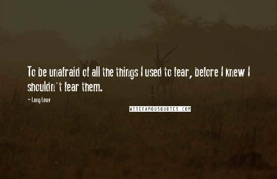 Lang Leav Quotes: To be unafraid of all the things I used to fear, before I knew I shouldn't fear them.