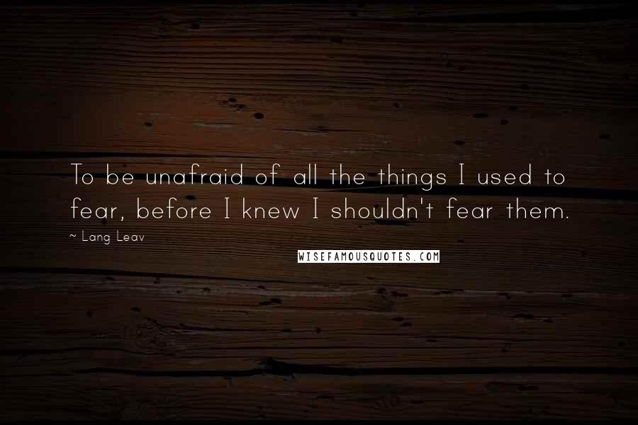 Lang Leav Quotes: To be unafraid of all the things I used to fear, before I knew I shouldn't fear them.
