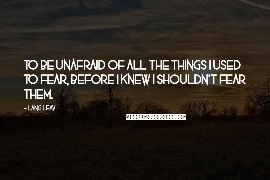 Lang Leav Quotes: To be unafraid of all the things I used to fear, before I knew I shouldn't fear them.