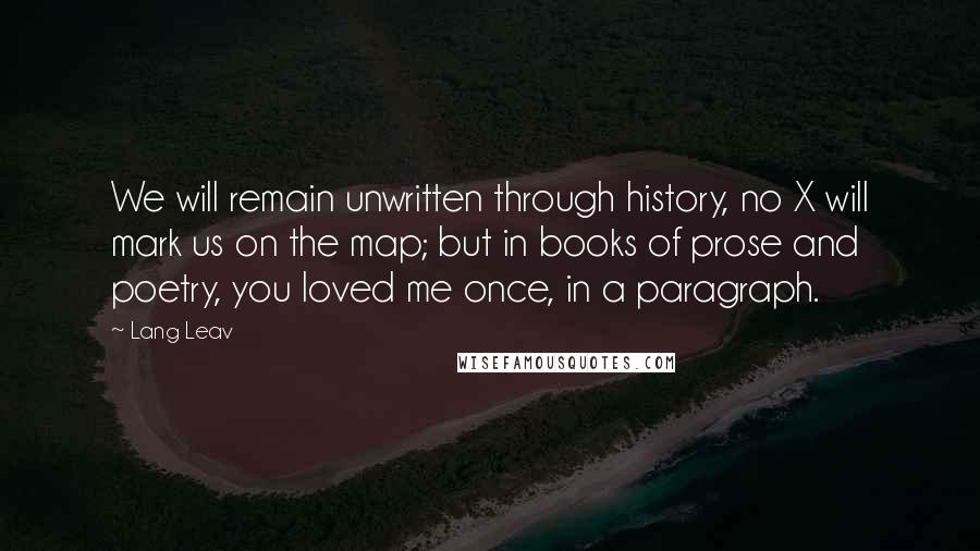 Lang Leav Quotes: We will remain unwritten through history, no X will mark us on the map; but in books of prose and poetry, you loved me once, in a paragraph.