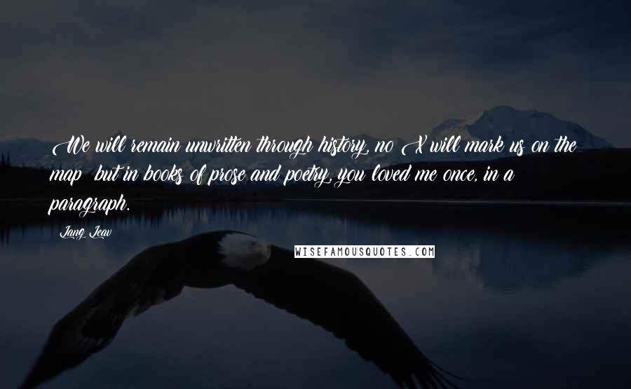 Lang Leav Quotes: We will remain unwritten through history, no X will mark us on the map; but in books of prose and poetry, you loved me once, in a paragraph.