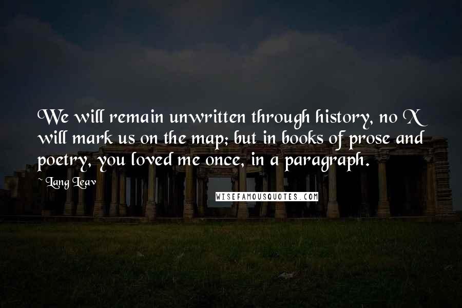 Lang Leav Quotes: We will remain unwritten through history, no X will mark us on the map; but in books of prose and poetry, you loved me once, in a paragraph.