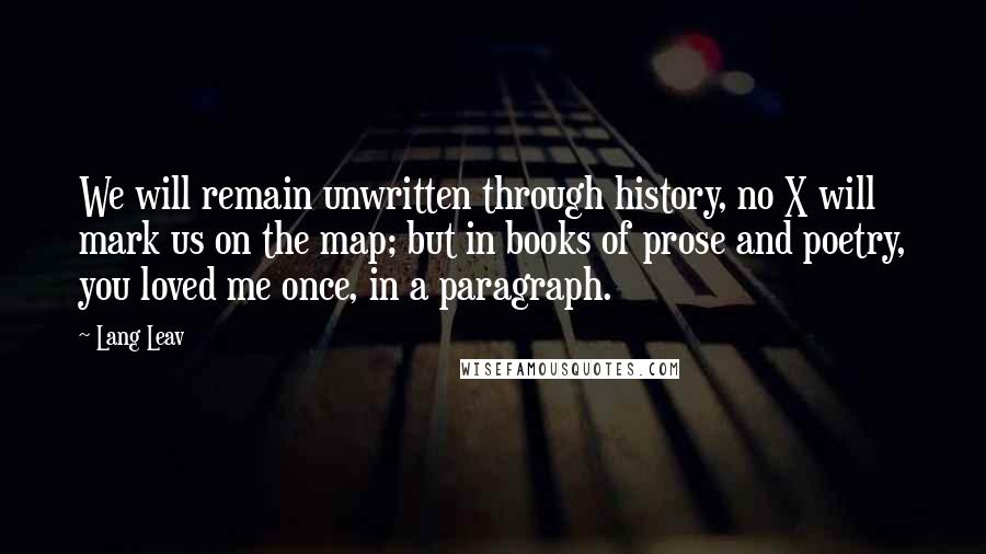 Lang Leav Quotes: We will remain unwritten through history, no X will mark us on the map; but in books of prose and poetry, you loved me once, in a paragraph.