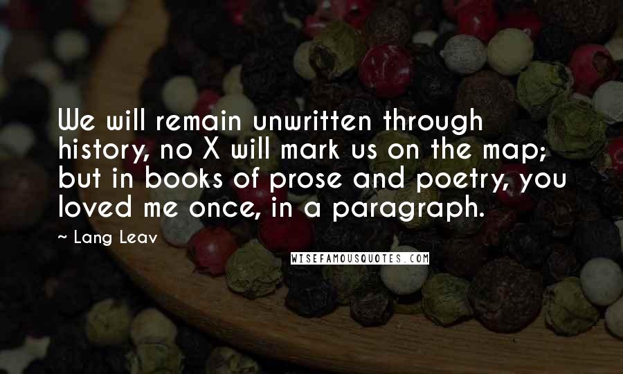 Lang Leav Quotes: We will remain unwritten through history, no X will mark us on the map; but in books of prose and poetry, you loved me once, in a paragraph.