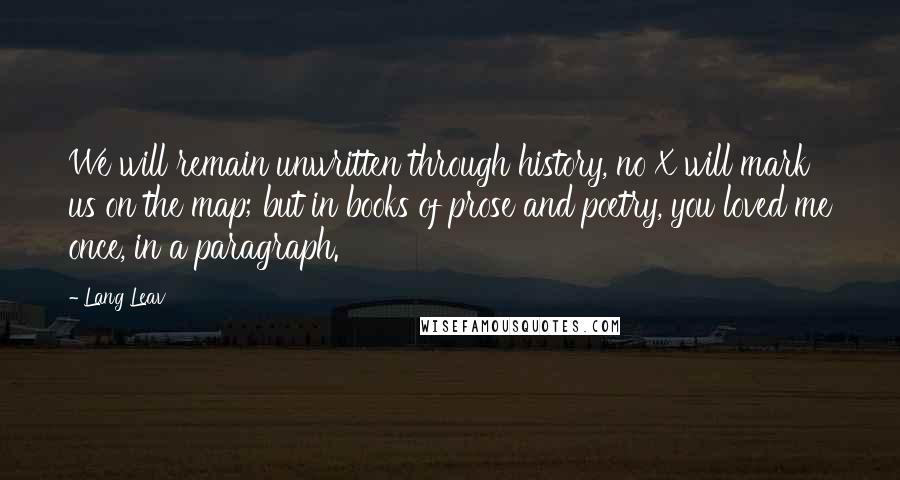 Lang Leav Quotes: We will remain unwritten through history, no X will mark us on the map; but in books of prose and poetry, you loved me once, in a paragraph.