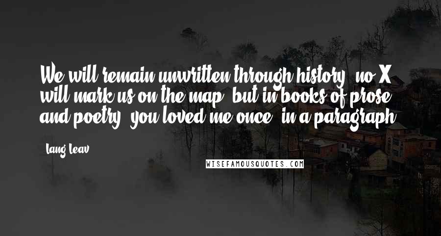 Lang Leav Quotes: We will remain unwritten through history, no X will mark us on the map; but in books of prose and poetry, you loved me once, in a paragraph.