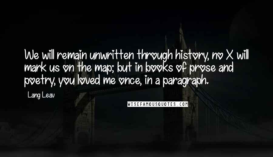 Lang Leav Quotes: We will remain unwritten through history, no X will mark us on the map; but in books of prose and poetry, you loved me once, in a paragraph.