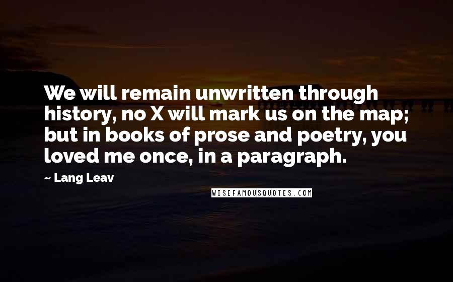 Lang Leav Quotes: We will remain unwritten through history, no X will mark us on the map; but in books of prose and poetry, you loved me once, in a paragraph.