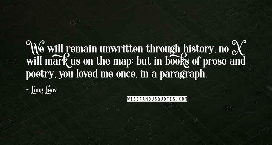 Lang Leav Quotes: We will remain unwritten through history, no X will mark us on the map; but in books of prose and poetry, you loved me once, in a paragraph.